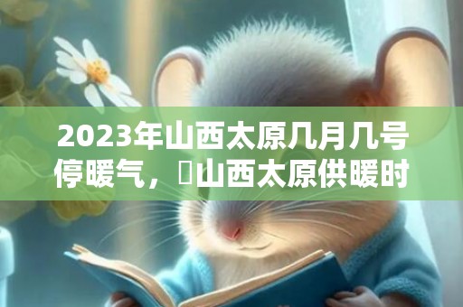 2023年山西太原几月几号停暖气，​山西太原供暖时间几月到几月