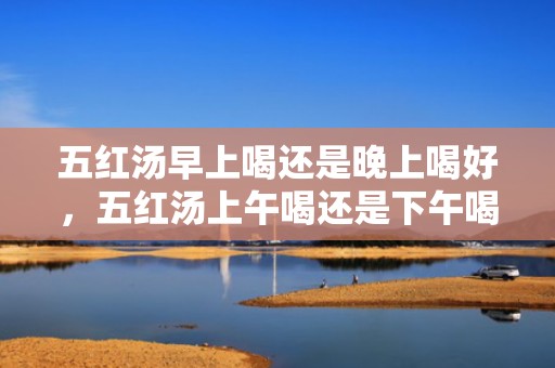 五红汤早上喝还是晚上喝好，五红汤上午喝还是下午喝好