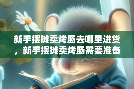 新手摆摊卖烤肠去哪里进货，新手摆摊卖烤肠需要准备什么
