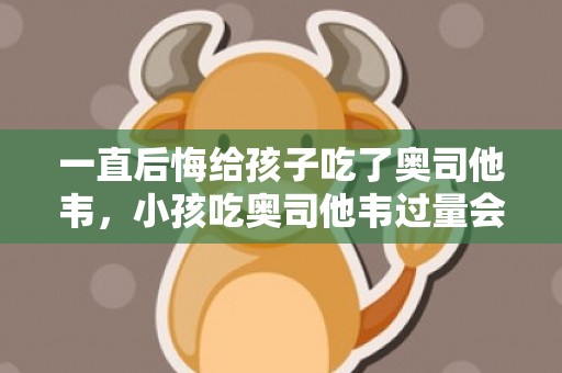 一直后悔给孩子吃了奥司他韦，小孩吃奥司他韦过量会有什么影响吗