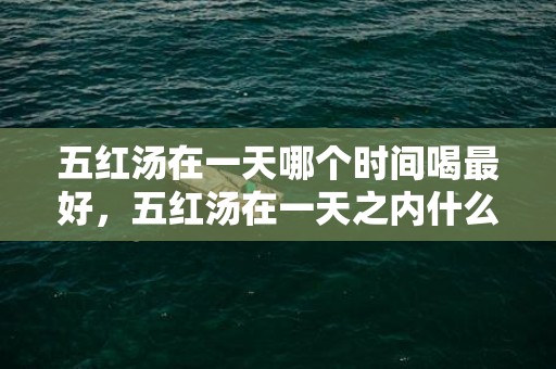 五红汤在一天哪个时间喝最好，五红汤在一天之内什么时段喝好