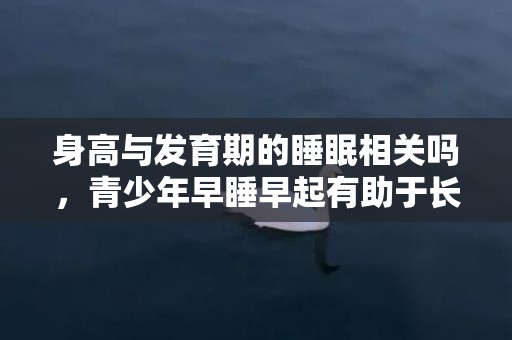 身高与发育期的睡眠相关吗，青少年早睡早起有助于长高吗