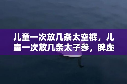 儿童一次放几条太空裤，儿童一次放几条太子参，脾虚用党参还是太子参