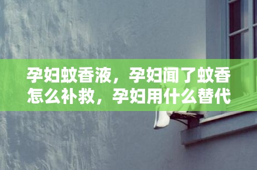 孕妇蚊香液，孕妇闻了蚊香怎么补救，孕妇用什么替代蚊香