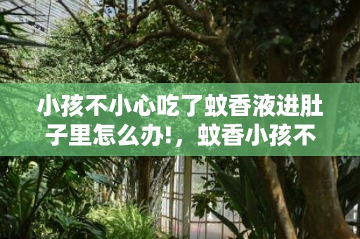 小孩不小心吃了蚊香液进肚子里怎么办!，蚊香小孩不小心误食一点点有毒吗，误食蚊香多久可以看出中毒状态