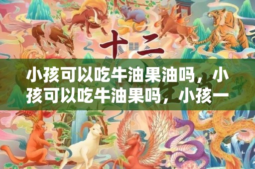 小孩可以吃牛油果油吗，小孩可以吃牛油果吗，小孩一天吃多少牛油果合适