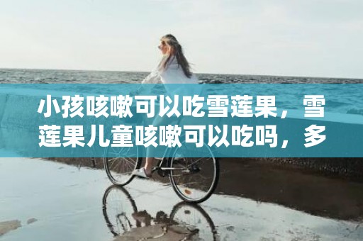小孩咳嗽可以吃雪莲果，雪莲果儿童咳嗽可以吃吗，多大宝宝可以吃雪莲果