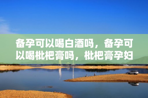 备孕可以喝白酒吗，备孕可以喝枇杷膏吗，枇杷膏孕妇可以吃吗
