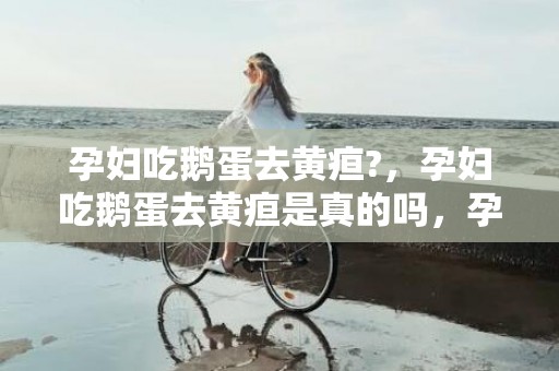孕妇吃鹅蛋去黄疸?，孕妇吃鹅蛋去黄疸是真的吗，孕妇吃鹅蛋的最佳时间是什么时候