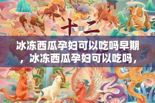 冰冻西瓜孕妇可以吃吗早期，冰冻西瓜孕妇可以吃吗，冰冻西瓜宝宝可以吃吗