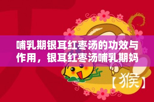 哺乳期银耳红枣汤的功效与作用，银耳红枣汤哺乳期妈妈可以吃吗，银耳红枣汤可以放冰箱隔夜吗
