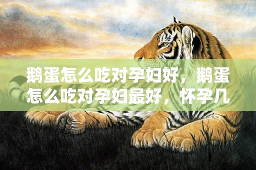 鹅蛋怎么吃对孕妇好，鹅蛋怎么吃对孕妇最好，怀孕几个月吃鹅蛋最佳