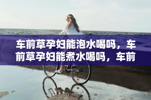 车前草孕妇能泡水喝吗，车前草孕妇能煮水喝吗，车前草煮水隔夜的还能喝吗