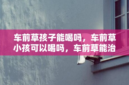 车前草孩子能喝吗，车前草小孩可以喝吗，车前草能治小孩咳嗽吗