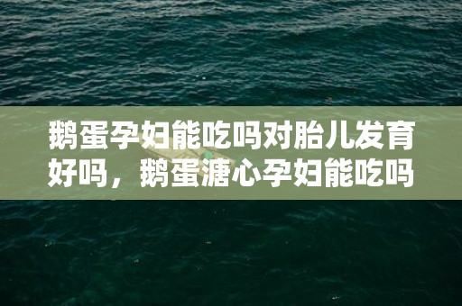 鹅蛋孕妇能吃吗对胎儿发育好吗，鹅蛋溏心孕妇能吃吗，吃鹅蛋可以去胎毒吗