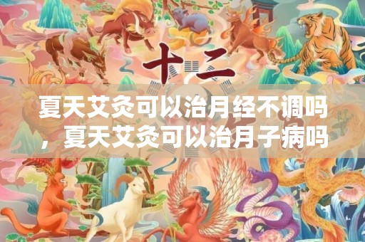 夏天艾灸可以治月经不调吗，夏天艾灸可以治月子病吗，治疗月子病是药浴还是汗蒸好