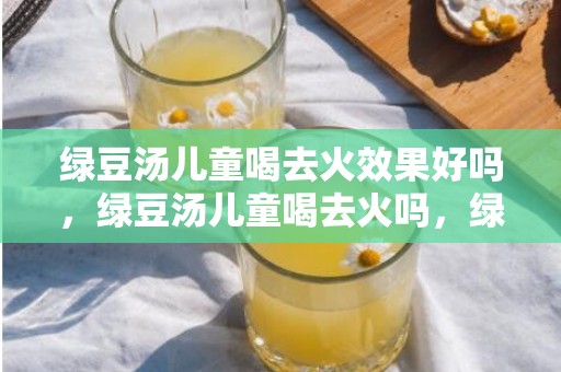 绿豆汤儿童喝去火效果好吗，绿豆汤儿童喝去火吗，绿豆汤煮多长时间是最去火的