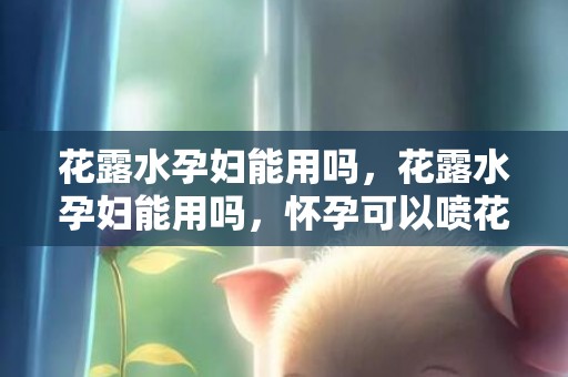 花露水孕妇能用吗，花露水孕妇能用吗，怀孕可以喷花露水在床上吗