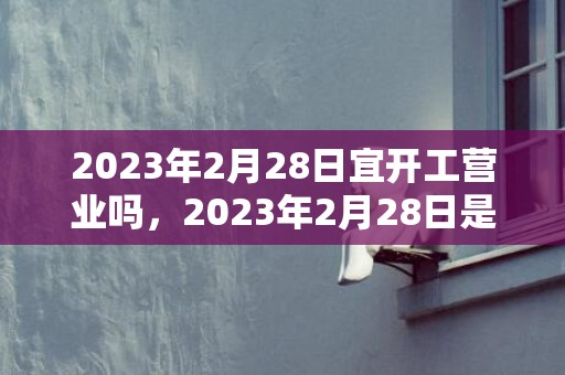 2023年2月28日宜开工营业吗，2023年2月28日是复工的好日子吗