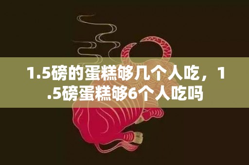 1.5磅的蛋糕够几个人吃，1.5磅蛋糕够6个人吃吗