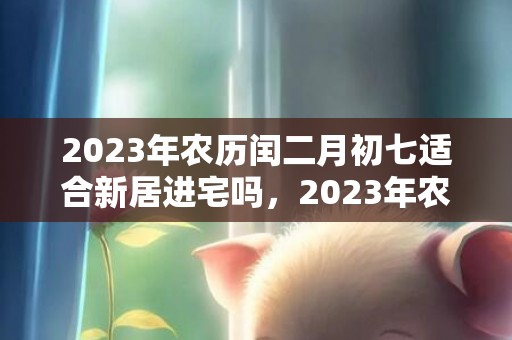 2023年农历闰二月初七适合新居进宅吗，2023年农历闰二月初七是新迁房屋的好日子吗