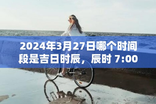 2024年3月27日哪个时间段是吉日时辰，辰时 7:00-9:00