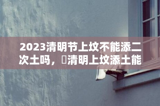 2023清明节上坟不能添二次土吗，​清明上坟添土能不能重复