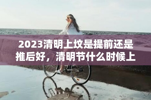 2023清明上坟是提前还是推后好，清明节什么时候上坟最好