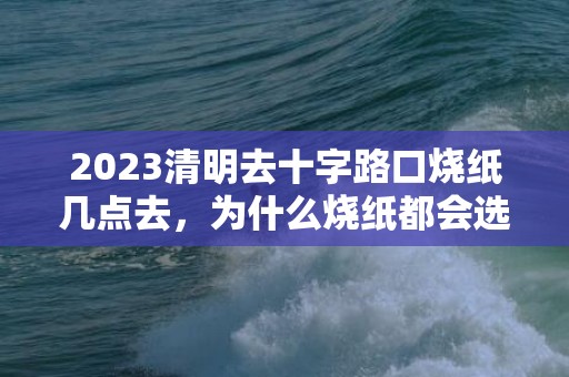 2023清明去十字路口烧纸几点去，为什么烧纸都会选择在十字路口的一角呢