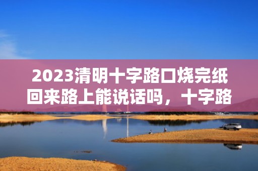 2023清明十字路口烧完纸回来路上能说话吗，十字路口烧纸的忌讳有哪些
