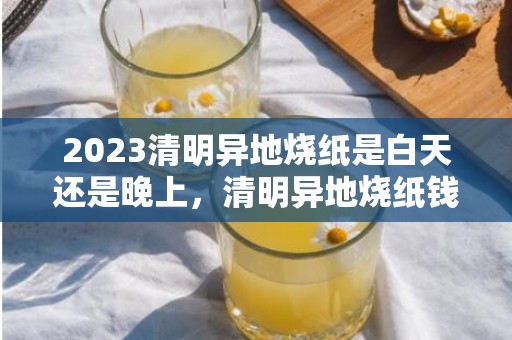 2023清明异地烧纸是白天还是晚上，清明异地烧纸钱有什么讲究