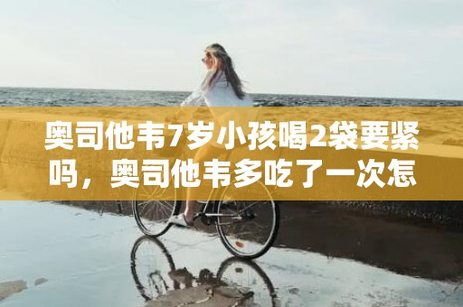奥司他韦7岁小孩喝2袋要紧吗，奥司他韦多吃了一次怎么办