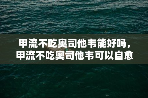 甲流不吃奥司他韦能好吗，甲流不吃奥司他韦可以自愈吗