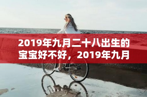 2019年九月二十八出生的宝宝好不好，2019年九月二十二出生的女孩如何起名字，五行属什么