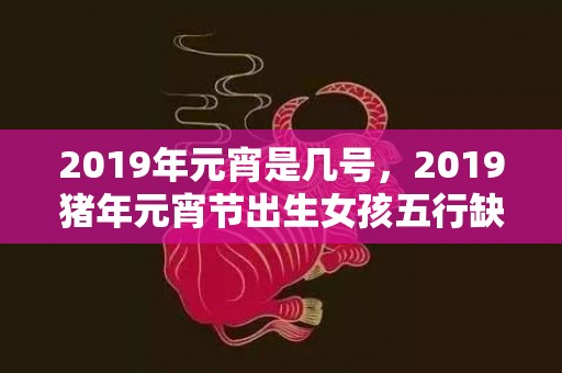 2019年元宵是几号，2019猪年元宵节出生女孩五行缺木要怎么起名字