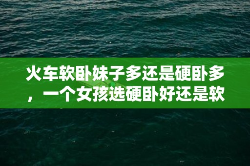 火车软卧妹子多还是硬卧多，一个女孩选硬卧好还是软卧好