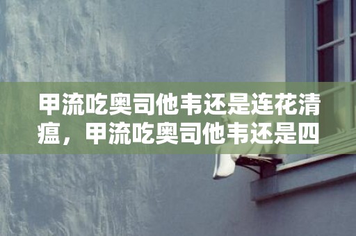 甲流吃奥司他韦还是连花清瘟，甲流吃奥司他韦还是四季抗病毒
