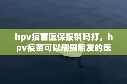 hpv疫苗医保报销吗打，hpv疫苗可以刷男朋友的医保卡吗