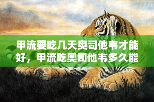 甲流要吃几天奥司他韦才能好，甲流吃奥司他韦多久能好转