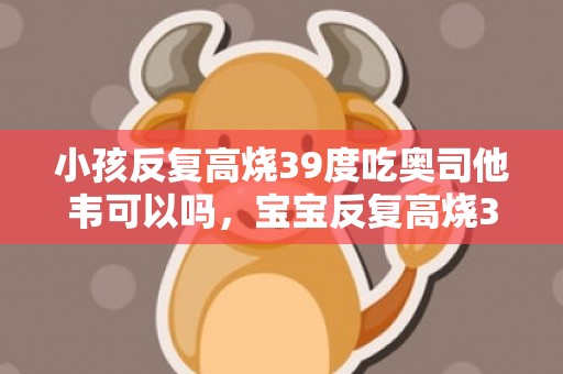 小孩反复高烧39度吃奥司他韦可以吗，宝宝反复高烧39度以上三天了怎么办