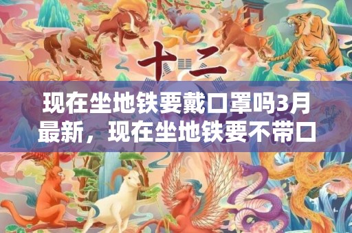 现在坐地铁要戴口罩吗3月最新，现在坐地铁要不带口罩让进站吗