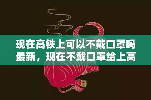 现在高铁上可以不戴口罩吗最新，现在不戴口罩给上高铁吗
