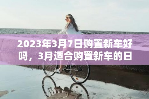 2023年3月7日购置新车好吗，3月适合购置新车的日子有哪些