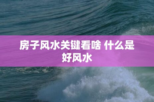 房子风水关键看啥 什么是好风水