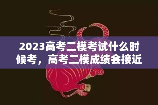 2023高考二模考试什么时候考，高考二模成绩会接近高考成绩吗