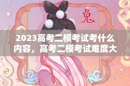 2023高考二模考试考什么内容，高考二模考试难度大吗