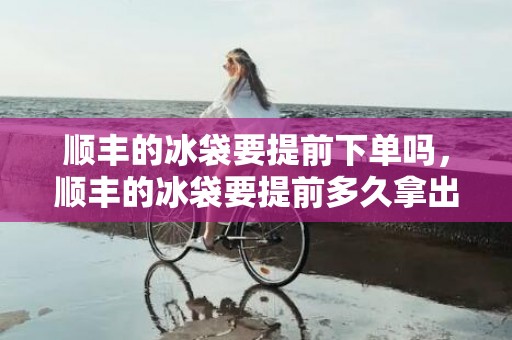 顺丰的冰袋要提前下单吗，顺丰的冰袋要提前多久拿出来