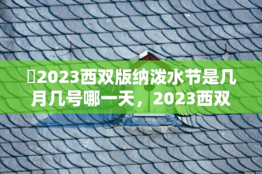 ​2023西双版纳泼水节是几月几号哪一天，2023西双版纳泼水节是什么时候