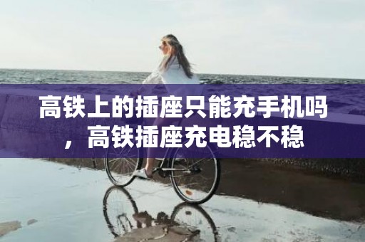 高铁上的插座只能充手机吗，高铁插座充电稳不稳