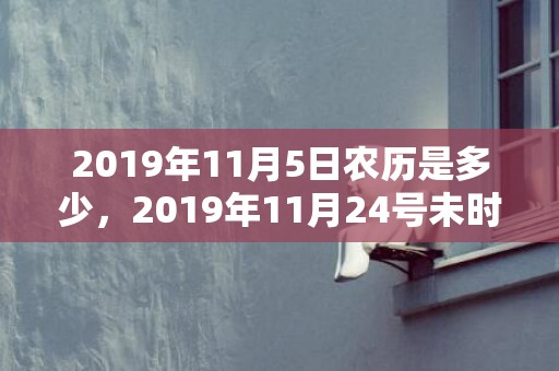 2019年11月5日农历是多少，2019年11月24号未时出生男孩五行属什么
